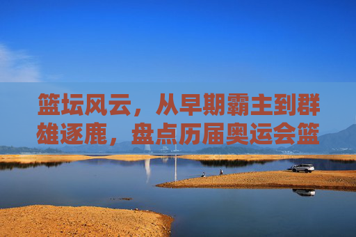 篮坛风云,从早期霸主到群雄逐鹿,盘点历届奥运会篮球赛冠军