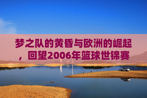 梦之队的黄昏与欧洲的崛起,回望2006年篮球世锦赛的巅峰对决