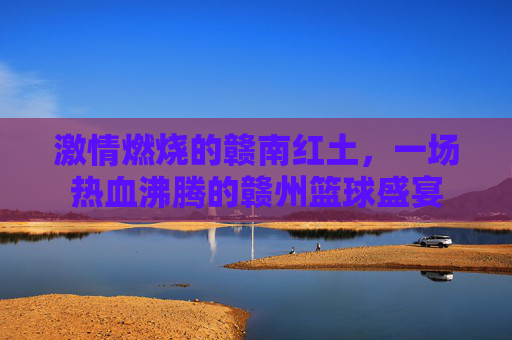 激情燃烧的赣南红土，一场热血沸腾的赣州篮球盛宴