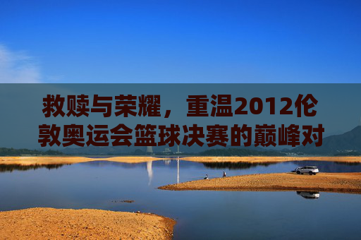 救赎与荣耀，重温2012伦敦奥运会篮球决赛的巅峰对决