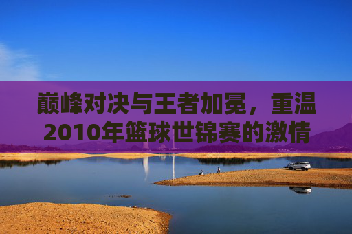 巅峰对决与王者加冕，重温2010年篮球世锦赛的激情岁月