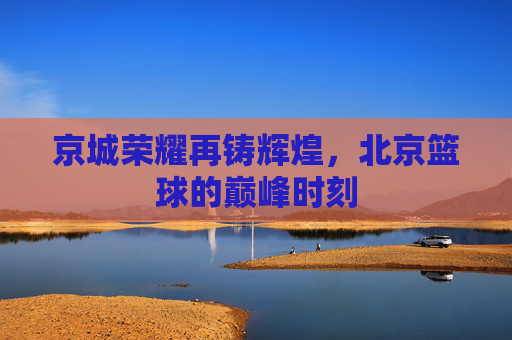 京城荣耀再铸辉煌,北京篮球的巅峰时刻