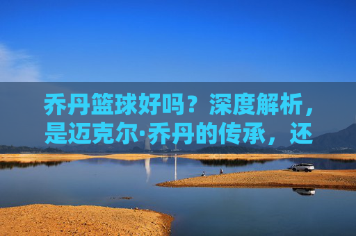 乔丹篮球好吗？深度解析，是迈克尔·乔丹的传承，还是国货的逆袭？