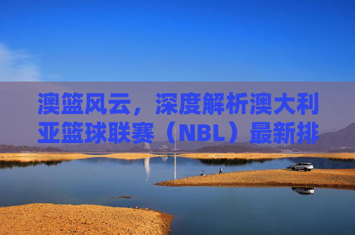 澳篮风云，深度解析澳大利亚篮球联赛（NBL）最新排名与格局