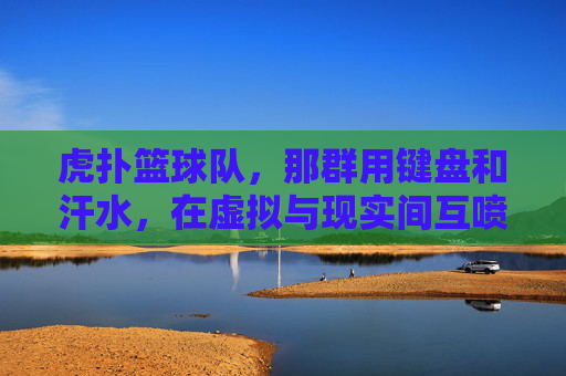 虎扑篮球队,那群用键盘和汗水,在虚拟与现实间互喷的篮球疯子