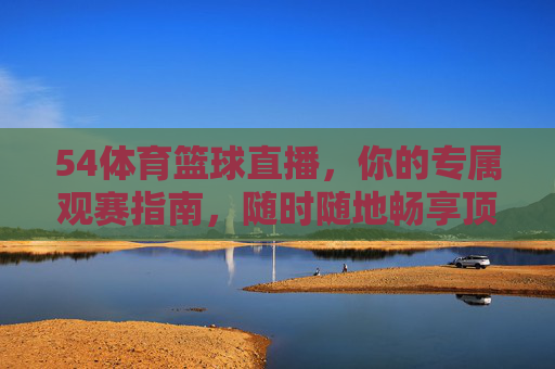 54体育篮球直播,你的专属观赛指南,随时随地畅享顶级篮球盛宴