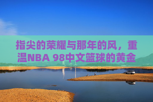 指尖的荣耀与那年的风,重温NBA 98中文篮球的黄金时代