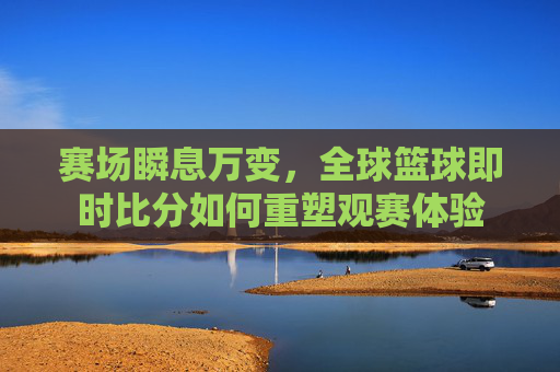 赛场瞬息万变,全球篮球即时比分如何重塑观赛体验