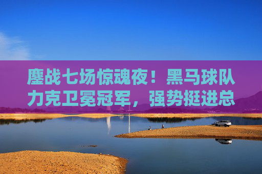 鏖战七场惊魂夜!黑马球队力克卫冕冠军,强势挺进总决赛