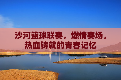 沙河篮球联赛,燃情赛场,热血铸就的青春记忆