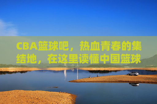 CBA篮球吧,热血青春的集结地,在这里读懂中国篮球的悲欢离合