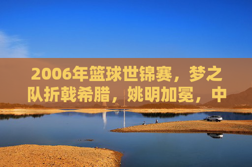 2006年篮球世锦赛,梦之队折戟希腊,姚明加冕,中国男篮的黄金一代谢幕
