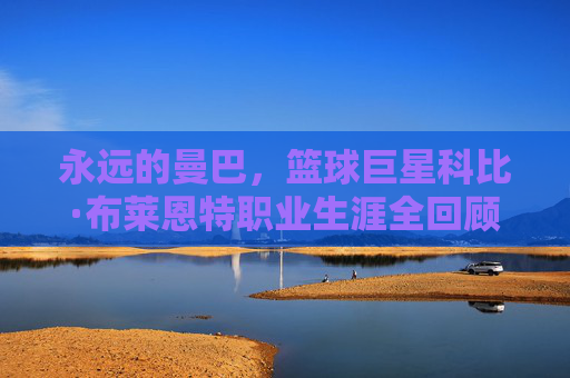 永远的曼巴,篮球巨星科比·布莱恩特职业生涯全回顾