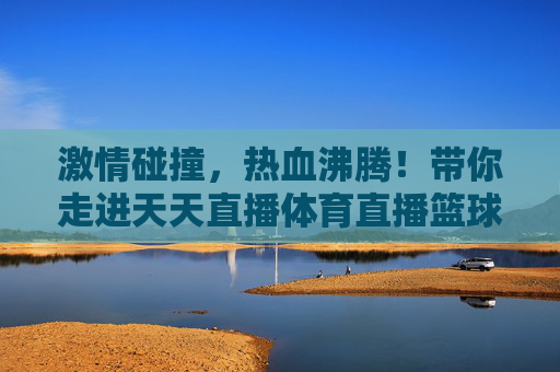 激情碰撞,热血沸腾!带你走进天天直播体育直播篮球的狂欢盛宴