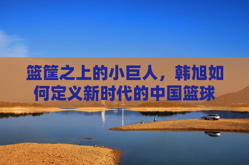 篮筐之上的小巨人,韩旭如何定义新时代的中国篮球