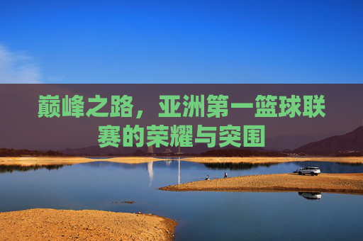 巅峰之路,亚洲第一篮球联赛的荣耀与突围