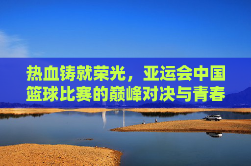 热血铸就荣光,亚运会中国篮球比赛的巅峰对决与青春守望