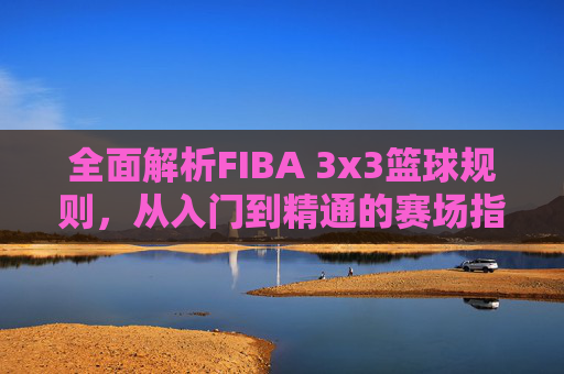 全面解析FIBA 3x3篮球规则,从入门到精通的赛场指南