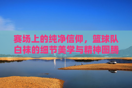赛场上的纯净信仰，篮球队白袜的细节美学与精神图腾
