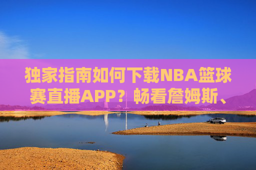 独家指南如何下载NBA篮球赛直播APP?畅看詹姆斯、库里精彩瞬间的终极攻略