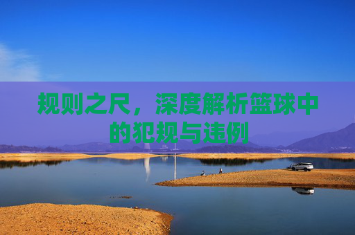 规则之尺,深度解析篮球中的犯规与违例