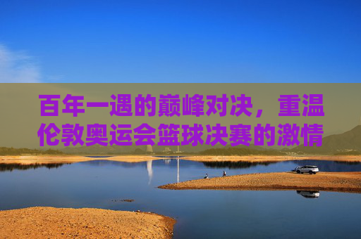 百年一遇的巅峰对决,重温伦敦奥运会篮球决赛的激情时刻