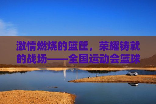 激情燃烧的篮筐,荣耀铸就的战场——全国运动会篮球比赛侧记