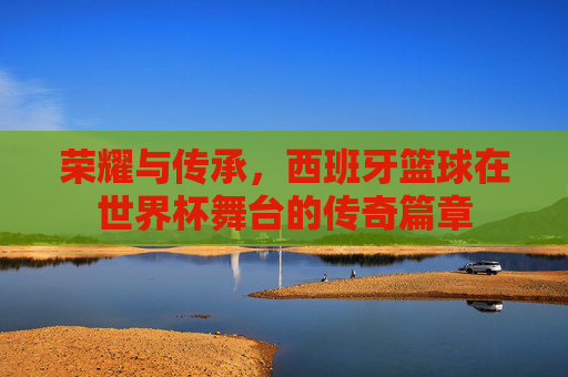 荣耀与传承，西班牙篮球在世界杯舞台的传奇篇章