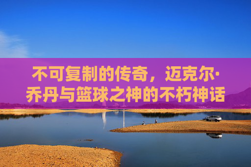 不可复制的传奇,迈克尔·乔丹与篮球之神的不朽神话