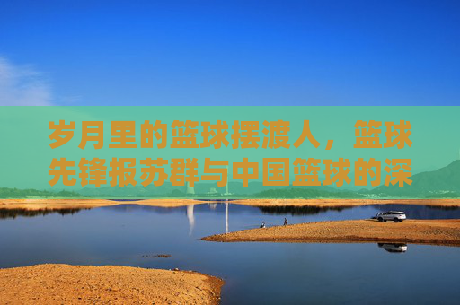 岁月里的篮球摆渡人,篮球先锋报苏群与中国篮球的深情守望