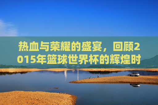 热血与荣耀的盛宴,回顾2015年篮球世界杯的辉煌时刻
