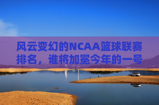 风云变幻的NCAA篮球联赛排名,谁将加冕今年的一号种子?