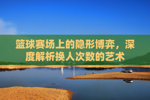 篮球赛场上的隐形博弈,深度解析换人次数的艺术