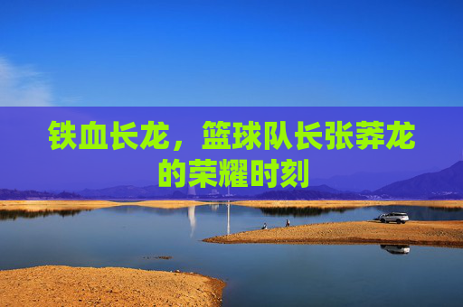 铁血长龙,篮球队长张莽龙的荣耀时刻