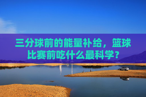 三分球前的能量补给,篮球比赛前吃什么最科学?