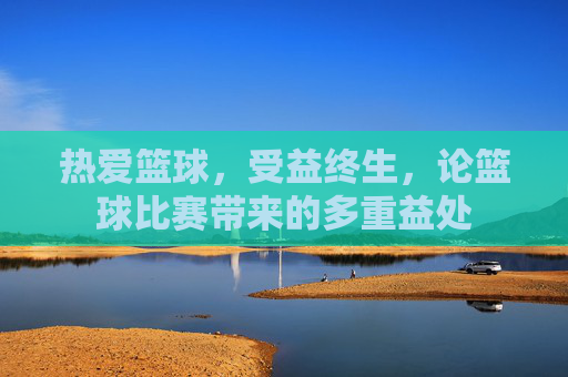 热爱篮球,受益终生,论篮球比赛带来的多重益处