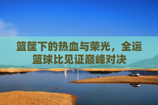 篮筐下的热血与荣光，全运篮球比见证巅峰对决