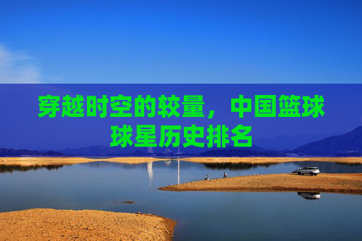 穿越时空的较量,中国篮球球星历史排名