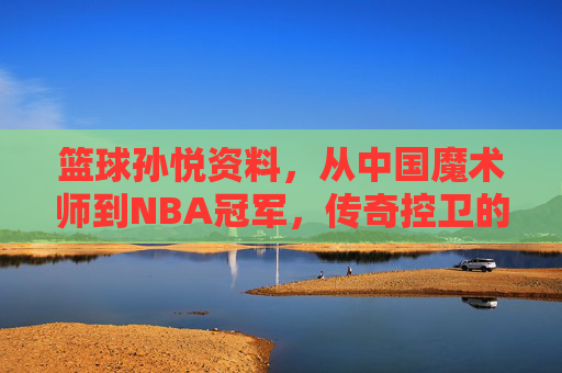 篮球孙悦资料,从中国魔术师到NBA冠军,传奇控卫的巅峰之路