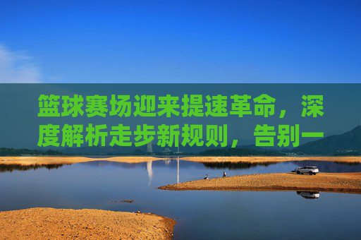 篮球赛场迎来提速革命，深度解析走步新规则，告别一停就运