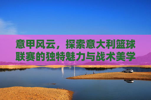 意甲风云，探索意大利篮球联赛的独特魅力与战术美学
