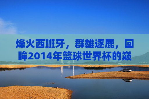 烽火西班牙，群雄逐鹿，回眸2014年篮球世界杯的巅峰时刻