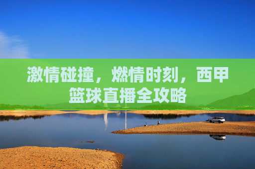 激情碰撞，燃情时刻，西甲篮球直播全攻略