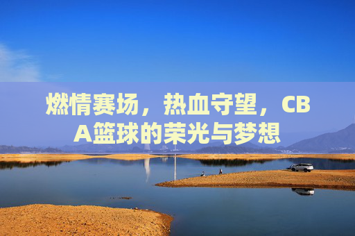 燃情赛场,热血守望,CBA篮球的荣光与梦想