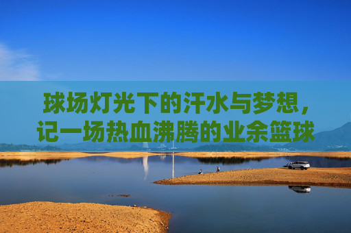 球场灯光下的汗水与梦想,记一场热血沸腾的业余篮球联赛