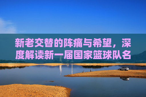 新老交替的阵痛与希望，深度解读新一届国家篮球队名单