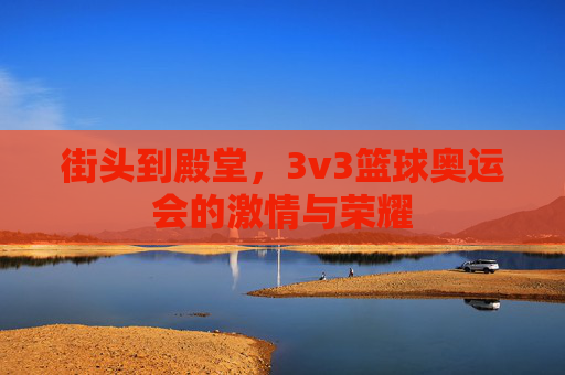 街头到殿堂,3v3篮球奥运会的激情与荣耀