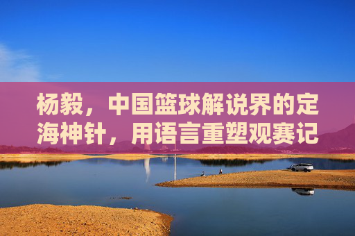 杨毅,中国篮球解说界的定海神针,用语言重塑观赛记忆