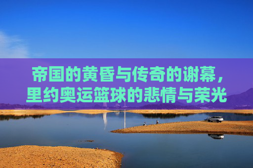 帝国的黄昏与传奇的谢幕,里约奥运篮球的悲情与荣光