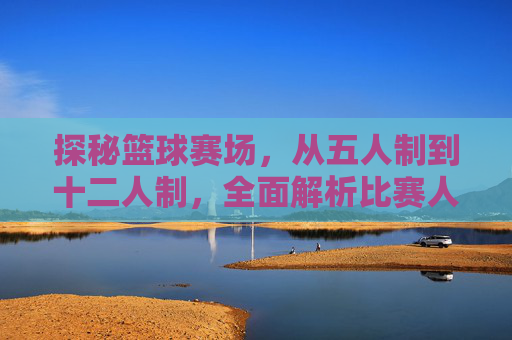 探秘篮球赛场，从五人制到十二人制，全面解析比赛人数规则